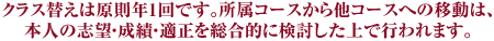 クラス替えは原則年1回です。所属コースから他コースへの移動は、本人の志望・成績・適正を総合的に検討した上で行われます。